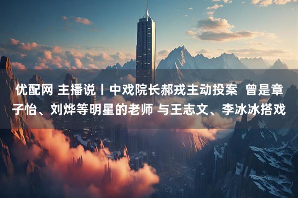 优配网 主播说丨中戏院长郝戎主动投案  曾是章子怡、刘烨等明星的老师 与王志文、李冰冰搭戏