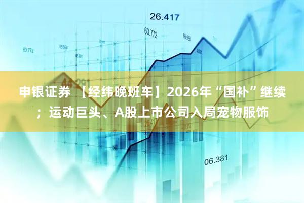 申银证券 【经纬晚班车】2026年“国补”继续；运动巨头、A股上市公司入局宠物服饰