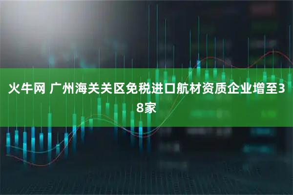 火牛网 广州海关关区免税进口航材资质企业增至38家