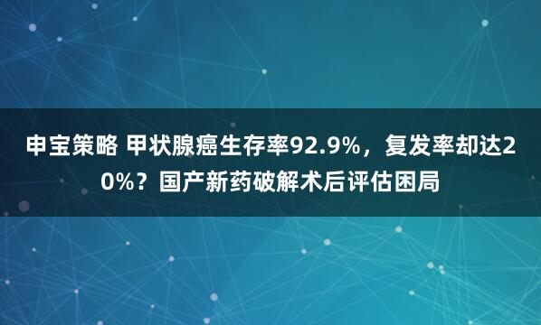 申宝策略 甲状腺癌生存率92.9%，复发率却达20%？国产新药破解术后评估困局