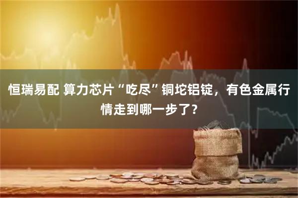 恒瑞易配 算力芯片“吃尽”铜坨铝锭，有色金属行情走到哪一步了？