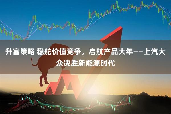 升富策略 稳舵价值竞争，启航产品大年——上汽大众决胜新能源时代