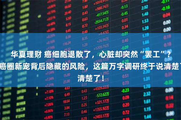 华夏理财 癌细胞退散了，心脏却突然“罢工”？抗癌圈新宠背后隐藏的风险，这篇万字调研终于说清楚了！