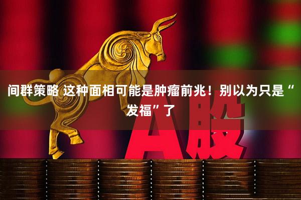 间群策略 这种面相可能是肿瘤前兆！别以为只是“发福”了