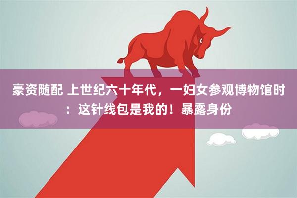 豪资随配 上世纪六十年代，一妇女参观博物馆时：这针线包是我的！暴露身份