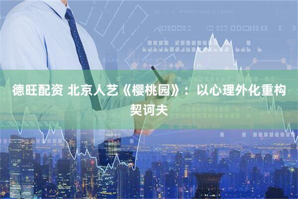 德旺配资 北京人艺《樱桃园》：以心理外化重构契诃夫