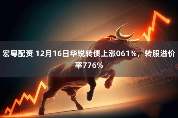 宏粤配资 12月16日华锐转债上涨061%，转股溢价率776%