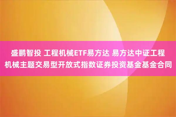 盛鹏智投 工程机械ETF易方达 易方达中证工程机械主题交易型开放式指数证券投资基金基金合同