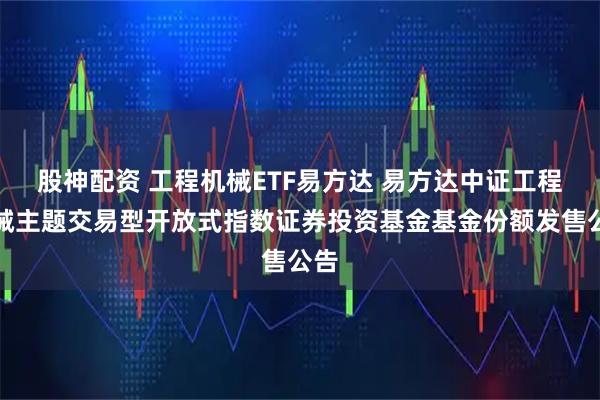 股神配资 工程机械ETF易方达 易方达中证工程机械主题交易型开放式指数证券投资基金基金份额发售公告