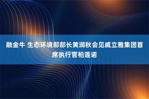 融金牛 生态环境部部长黄润秋会见威立雅集团首席执行官柏莲诺