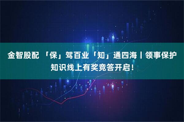 金智股配 「保」驾百业「知」通四海丨领事保护知识线上有奖竞答开启！