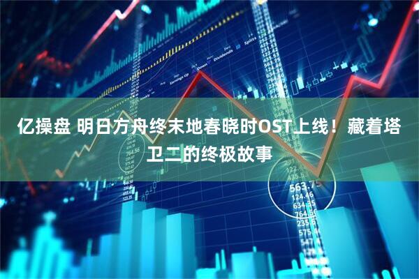 亿操盘 明日方舟终末地春晓时OST上线！藏着塔卫二的终极故事
